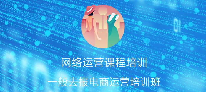 网络运营课程培训 一般去报电商运营培训班，价格大概是多少？需要学多久呢？